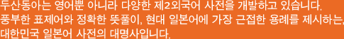 두산동아는 영어뿐 아니라 다양한 제2외국어 사전을 개발하고 있습니다. 풍부한 표제어와 정확한 뜻풀이, 현대 일본어에 가장 근접한 용례를 제시하는, 대한민국 일본어 사전의 대명사입니다.