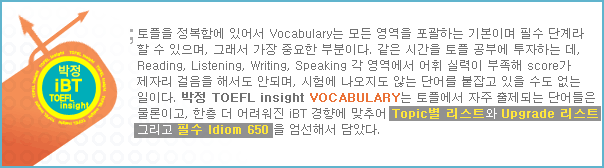 ������ �����Կ� �־ Vocabulary�� ��� ������ �����ϴ� �⺻�̸� �ʼ� �ܰ�� �� �� ������, �׷��� ���� �߿��� �κ��̴�. ���� TOEFL insight VOCABULARY�� ���ÿ��� ���� �����Ǵ� �ܾ���� �����̰�, ���� �� ����� iBT ���⿡ ���߾� Topic�� ����Ʈ��  Upgrade ����Ʈ �׸��� �ʼ� Idiom 650�� �����ؼ� ��Ҵ�.